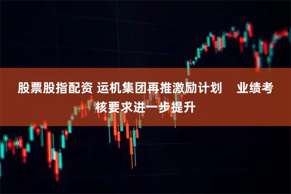 股票股指配资 运机集团再推激励计划    业绩考核要求进一步提升