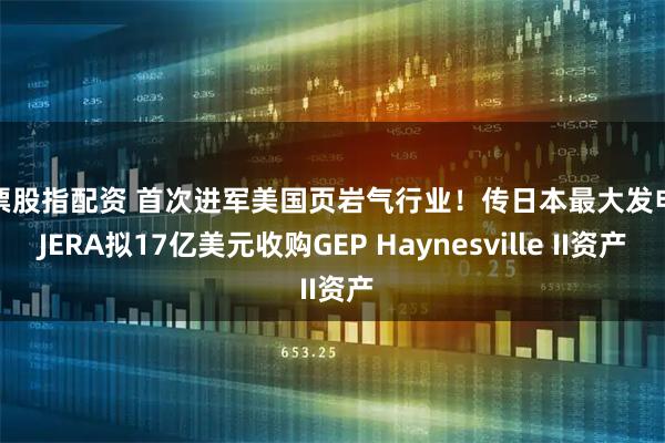 股票股指配资 首次进军美国页岩气行业！传日本最大发电商JERA拟17亿美元收购GEP Haynesville II资产
