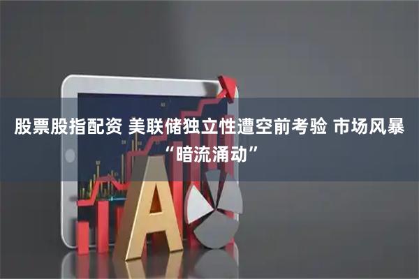 股票股指配资 美联储独立性遭空前考验 市场风暴“暗流涌动”