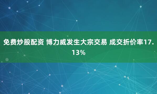 免费炒股配资 博力威发生大宗交易 成交折价率17.13%