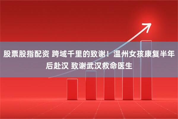 股票股指配资 跨域千里的致谢！温州女孩康复半年后赴汉 致谢武汉救命医生