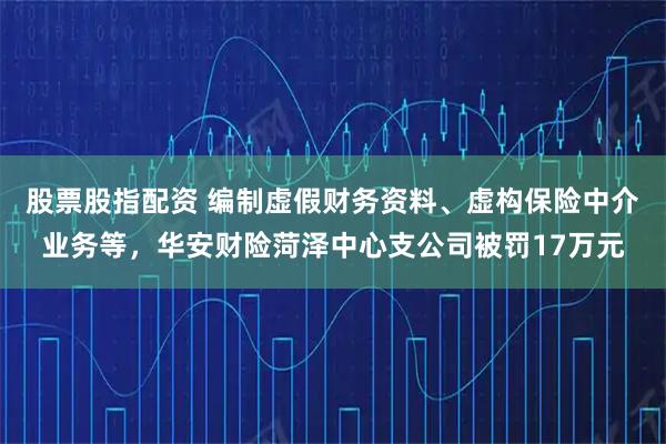 股票股指配资 编制虚假财务资料、虚构保险中介业务等，华安财险菏泽中心支公司被罚17万元
