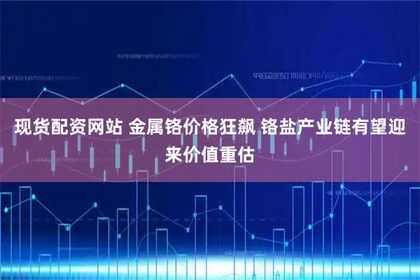 现货配资网站 金属铬价格狂飙 铬盐产业链有望迎来价值重估