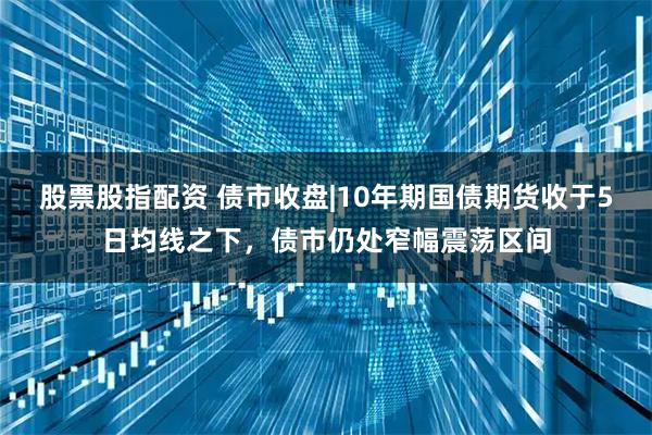 股票股指配资 债市收盘|10年期国债期货收于5日均线之下，债市仍处窄幅震荡区间