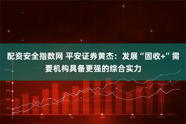 配资安全指数网 平安证券黄杰：发展“固收+”需要机构具备更强的综合实力