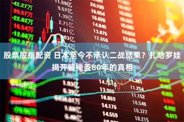 股票股指配资 日本至今不承认二战结果？扎哈罗娃揭开被掩盖80年的真相