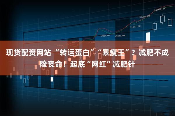 现货配资网站 “转运蛋白”“暴瘦王”？减肥不成险丧命！起底“网红”减肥针