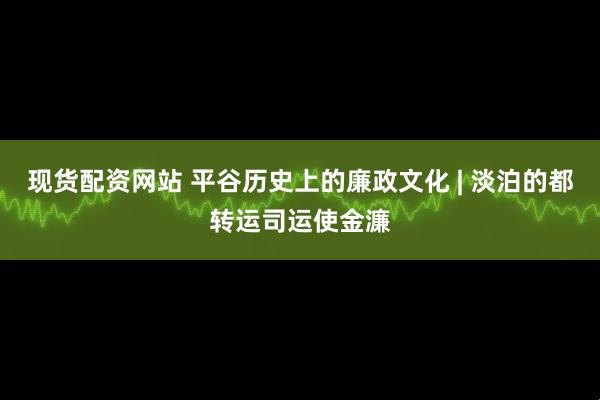 现货配资网站 平谷历史上的廉政文化 | 淡泊的都转运司运使金濂