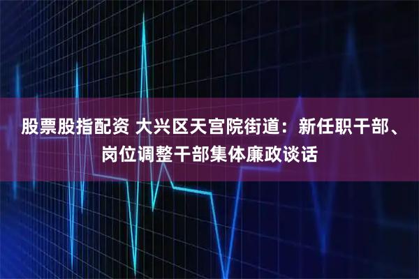 股票股指配资 大兴区天宫院街道：新任职干部、岗位调整干部集体廉政谈话