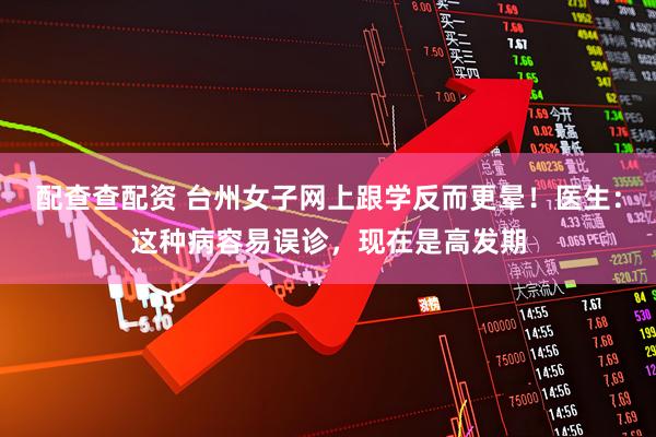 配查查配资 台州女子网上跟学反而更晕！医生：这种病容易误诊，现在是高发期