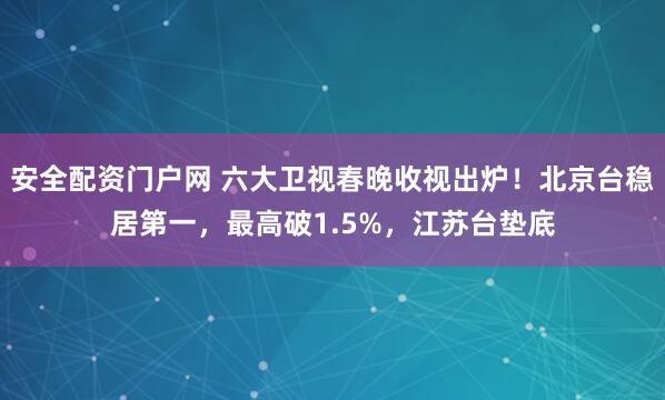 安全配资门户网 六大卫视春晚收视出炉！北京台稳居第一，最高破1.5%，江苏台垫底