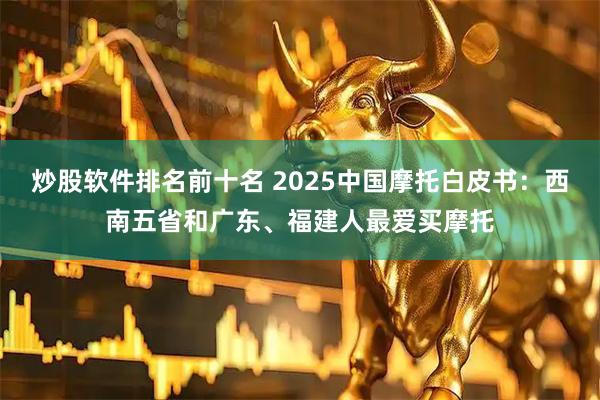 炒股软件排名前十名 2025中国摩托白皮书：西南五省和广东、福建人最爱买摩托