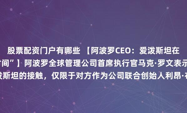 股票配资门户有哪些 【阿波罗CEO：爱泼斯坦在坟墓里还在“浪费我的时间”】阿波罗全球管理公司首席执行官马克·罗文表示，他与杰弗里·爱泼斯坦的接触，仅限于对方作为公司联合创始人利昂·布莱克（Leon Black）的税务顾问这一身份，并重申阿波罗从未与这名性犯罪者有过业务往来。“出于个人原因，我不喜欢他，他浪费...