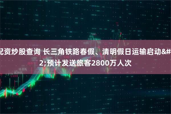 配资炒股查询 长三角铁路春假、清明假日运输启动 预计发送旅客2800万人次