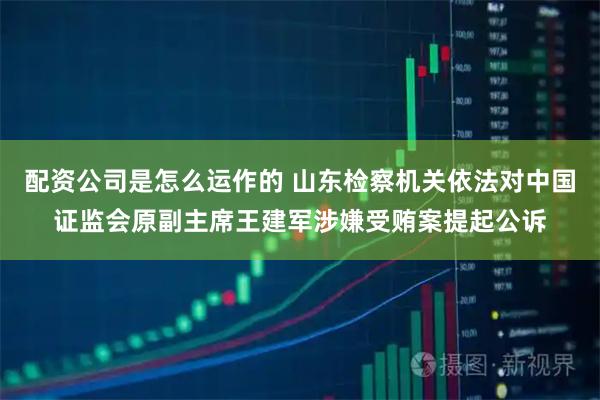 配资公司是怎么运作的 山东检察机关依法对中国证监会原副主席王建军涉嫌受贿案提起公诉