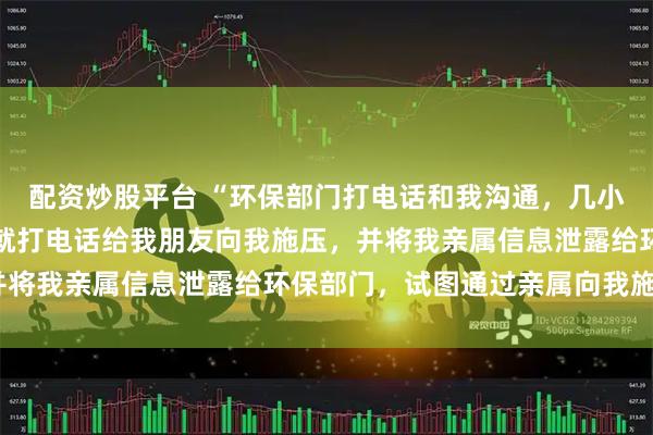 配资炒股平台 “环保部门打电话和我沟通，几小时后隔壁乡镇工作人员就打电话给我朋友向我施压，并将我亲属信息泄露给环保部门，试图通过亲属向我施压”