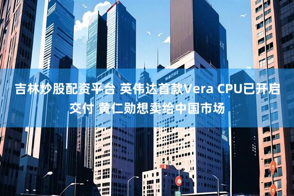 吉林炒股配资平台 英伟达首款Vera CPU已开启交付 黄仁勋想卖给中国市场