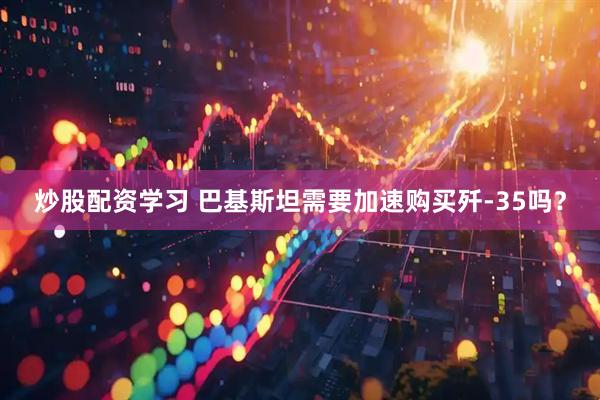 炒股配资学习 巴基斯坦需要加速购买歼-35吗？