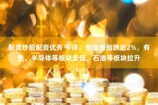 配资炒股配资优秀 午评：创业板指跌近2%，有色、半导体等板块走低，石油等板块拉升